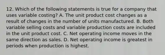 12. Which of the following statements is true for a company that uses variable costing? A. The unit product cost changes as a result of changes in the number of units manufactured. B. Both variable selling costs and variable production costs are included in the unit product cost. C. Net operating income moves in the same direction as sales. D. Net operating income is greatest in periods when production is highest.