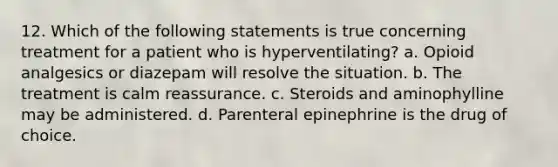 12. Which of the following statements is true concerning treatment for a patient who is hyperventilating? a. Opioid analgesics or diazepam will resolve the situation. b. The treatment is calm reassurance. c. Steroids and aminophylline may be administered. d. Parenteral epinephrine is the drug of choice.