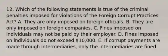 12. Which of the following statements is true of the criminal penalties imposed for violations of the Foreign Corrupt Practices Act? A. They are only imposed on foreign officials. B. They are only imposed on foreign companies. C. Fines imposed on individuals may not be paid by their employer. D. Fines imposed on individuals do not exceed 10,000. E. If corrupt payments are made through intermediaries, only the intermediaries are fined