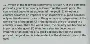 12) Which of the following statements is true? A) If the domestic price of a good in a country is lower than the world price, the country will become an exporter of the good. B) Whether a country becomes an importer or an exporter of a good depends only on the domestic price of the good and is independent of the world price of the good. C) If the domestic price of a good in a country is lower than the world price, the country will become an importer of the good. D) Whether a country becomes an importer or an exporter of a good depends only on the world price of the good and is independent of the domestic price of the good.