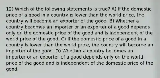 12) Which of the following statements is true? A) If the domestic price of a good in a country is lower than the world price, the country will become an exporter of the good. B) Whether a country becomes an importer or an exporter of a good depends only on the domestic price of the good and is independent of the world price of the good. C) If the domestic price of a good in a country is lower than the world price, the country will become an importer of the good. D) Whether a country becomes an importer or an exporter of a good depends only on the world price of the good and is independent of the domestic price of the good.