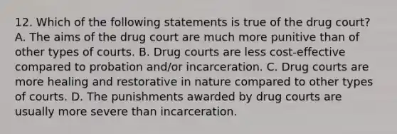 12. Which of the following statements is true of the drug court? A. The aims of the drug court are much more punitive than of other types of courts. B. Drug courts are less cost-effective compared to probation and/or incarceration. C. Drug courts are more healing and restorative in nature compared to other types of courts. D. The punishments awarded by drug courts are usually more severe than incarceration.