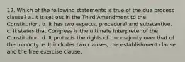 12. Which of the following statements is true of the due process clause? a. It is set out in the Third Amendment to the Constitution. b. It has two aspects, procedural and substantive. c. It states that Congress is the ultimate interpreter of the Constitution. d. It protects the rights of the majority over that of the minority. e. It includes two clauses, the establishment clause and the free exercise clause.