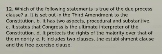 12. Which of the following statements is true of the due process clause? a. It is set out in the Third Amendment to the Constitution. b. It has two aspects, procedural and substantive. c. It states that Congress is the ultimate interpreter of the Constitution. d. It protects the rights of the majority over that of the minority. e. It includes two clauses, the establishment clause and the free exercise clause.