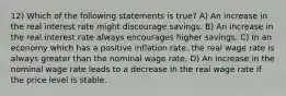 12) Which of the following statements is true? A) An increase in the real interest rate might discourage savings. B) An increase in the real interest rate always encourages higher savings. C) In an economy which has a positive inflation rate, the real wage rate is always greater than the nominal wage rate. D) An increase in the nominal wage rate leads to a decrease in the real wage rate if the price level is stable.