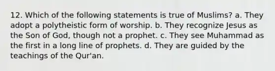 12. Which of the following statements is true of Muslims? a. They adopt a polytheistic form of worship. b. They recognize Jesus as the <a href='https://www.questionai.com/knowledge/k6OgXgHluk-son-of-god' class='anchor-knowledge'>son of god</a>, though not a prophet. c. They see Muhammad as the first in a long line of prophets. d. They are guided by the teachings of the Qur'an.