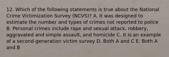 12. Which of the following statements is true about the National Crime Victimization Survey (NCVS)? A. It was designed to estimate the number and types of crimes not reported to police B. Personal crimes include rape and sexual attack, robbery, aggravated and simple assault, and homicide C. It is an example of a second-generation victim survey D. Both A and C E. Both A and B