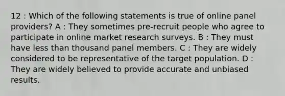 12 : Which of the following statements is true of online panel providers? A : They sometimes pre-recruit people who agree to participate in online market research surveys. B : They must have less than thousand panel members. C : They are widely considered to be representative of the target population. D : They are widely believed to provide accurate and unbiased results.