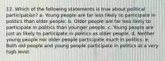 12. Which of the following statements is true about political participation? a. Young people are far less likely to participate in politics than older people. b. Older people are far less likely to participate in politics than younger people. c. Young people are just as likely to participate in politics as older people. d. Neither young people nor older people participate much in politics. e. Both old people and young people participate in politics at a very high level.