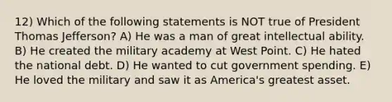 12) Which of the following statements is NOT true of President Thomas Jefferson? A) He was a man of great intellectual ability. B) He created the military academy at West Point. C) He hated the national debt. D) He wanted to cut government spending. E) He loved the military and saw it as America's greatest asset.