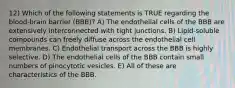 12) Which of the following statements is TRUE regarding the blood-brain barrier (BBB)? A) The endothelial cells of the BBB are extensively interconnected with tight junctions. B) Lipid-soluble compounds can freely diffuse across the endothelial cell membranes. C) Endothelial transport across the BBB is highly selective. D) The endothelial cells of the BBB contain small numbers of pinocytotic vesicles. E) All of these are characteristics of the BBB.