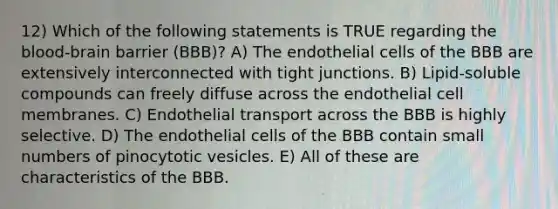 12) Which of the following statements is TRUE regarding the blood-brain barrier (BBB)? A) The endothelial cells of the BBB are extensively interconnected with tight junctions. B) Lipid-soluble compounds can freely diffuse across the endothelial cell membranes. C) Endothelial transport across the BBB is highly selective. D) The endothelial cells of the BBB contain small numbers of pinocytotic vesicles. E) All of these are characteristics of the BBB.