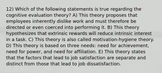 12) Which of the following statements is true regarding the cognitive evaluation theory? A) This theory proposes that employees inherently dislike work and must therefore be directed or even coerced into performing it. B) This theory hypothesizes that extrinsic rewards will reduce intrinsic interest in a task. C) This theory is also called motivation-hygiene theory. D) This theory is based on three needs: need for achievement, need for power, and need for affiliation. E) This theory states that the factors that lead to job satisfaction are separate and distinct from those that lead to job dissatisfaction.