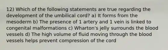 12) Which of the following statements are true regarding the development of the umbilical cord? a) It forms from the mesoderm b) The presence of 1 artery and 1 vein is linked to congenital malformations c) Wharton's jelly surrounds the blood vessels d) The high volume of fluid moving through the blood vessels helps prevent compression of the cord