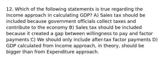 12. Which of the following statements is true regarding the Income approach in calculating GDP? A) Sales tax should be included because government officials collect taxes and contribute to the economy B) Sales tax should be included because it created a gap between willingness to pay and factor payments C) We should only include after-tax factor payments D) GDP calculated from Income approach, in theory, should be bigger than from Expenditure approach.