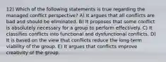 12) Which of the following statements is true regarding the managed conflict perspective? A) It argues that all conflicts are bad and should be eliminated. B) It proposes that some conflict is absolutely necessary for a group to perform effectively. C) It classifies conflicts into functional and dysfunctional conflicts. D) It is based on the view that conflicts reduce the long-term viability of the group. E) It argues that conflicts improve creativity of the group.