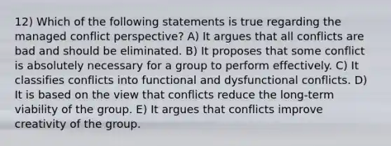 12) Which of the following statements is true regarding the managed conflict perspective? A) It argues that all conflicts are bad and should be eliminated. B) It proposes that some conflict is absolutely necessary for a group to perform effectively. C) It classifies conflicts into functional and dysfunctional conflicts. D) It is based on the view that conflicts reduce the long-term viability of the group. E) It argues that conflicts improve creativity of the group.