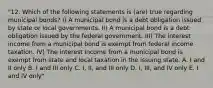 "12. Which of the following statements is (are) true regarding municipal bonds? I) A municipal bond is a debt obligation issued by state or local governments. II) A municipal bond is a debt obligation issued by the federal government. III) The interest income from a municipal bond is exempt from federal income taxation. IV) The interest income from a municipal bond is exempt from state and local taxation in the issuing state. A. I and II only B. I and III only C. I, II, and III only D. I, III, and IV only E. I and IV only"