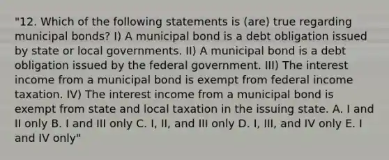 "12. Which of the following statements is (are) true regarding municipal bonds? I) A municipal bond is a debt obligation issued by state or local governments. II) A municipal bond is a debt obligation issued by the federal government. III) The interest income from a municipal bond is exempt from federal income taxation. IV) The interest income from a municipal bond is exempt from state and local taxation in the issuing state. A. I and II only B. I and III only C. I, II, and III only D. I, III, and IV only E. I and IV only"