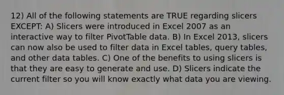 12) All of the following statements are TRUE regarding slicers EXCEPT: A) Slicers were introduced in Excel 2007 as an interactive way to filter PivotTable data. B) In Excel 2013, slicers can now also be used to filter data in Excel tables, query tables, and other data tables. C) One of the benefits to using slicers is that they are easy to generate and use. D) Slicers indicate the current filter so you will know exactly what data you are viewing.