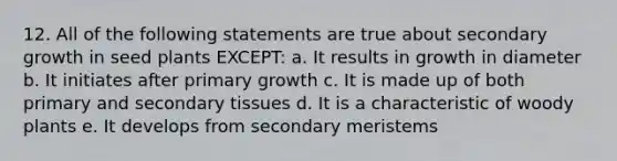 12. All of the following statements are true about secondary growth in seed plants EXCEPT: a. It results in growth in diameter b. It initiates after primary growth c. It is made up of both primary and secondary tissues d. It is a characteristic of woody plants e. It develops from secondary meristems