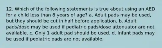 12. Which of the following statements is true about using an AED for a child less than 8 years of age? a. Adult pads may be used, but they should be cut in half before application. b. Adult pads/dose may be used if pediatric pads/dose attenuator are not available. c. Only 1 adult pad should be used. d. Infant pads may be used if pediatric pads are not available.