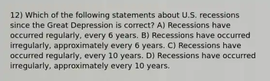 12) Which of the following statements about U.S. recessions since the Great Depression is correct? A) Recessions have occurred regularly, every 6 years. B) Recessions have occurred irregularly, approximately every 6 years. C) Recessions have occurred regularly, every 10 years. D) Recessions have occurred irregularly, approximately every 10 years.