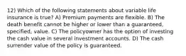 12) Which of the following statements about variable life insurance is true? A) Premium payments are flexible. B) The death benefit cannot be higher or lower than a guaranteed, specified, value. C) The policyowner has the option of investing the cash value in several investment accounts. D) The cash surrender value of the policy is guaranteed.