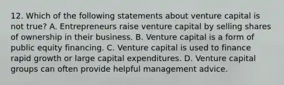 12. Which of the following statements about venture capital is not true? A. Entrepreneurs raise venture capital by selling shares of ownership in their business. B. Venture capital is a form of public equity financing. C. Venture capital is used to finance rapid growth or large capital expenditures. D. Venture capital groups can often provide helpful management advice.