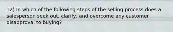 12) In which of the following steps of the selling process does a salesperson seek out, clarify, and overcome any customer disapproval to buying?