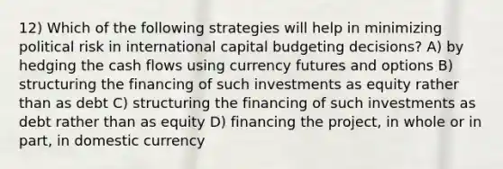 12) Which of the following strategies will help in minimizing political risk in international capital budgeting decisions? A) by hedging the cash flows using currency futures and options B) structuring the financing of such investments as equity rather than as debt C) structuring the financing of such investments as debt rather than as equity D) financing the project, in whole or in part, in domestic currency