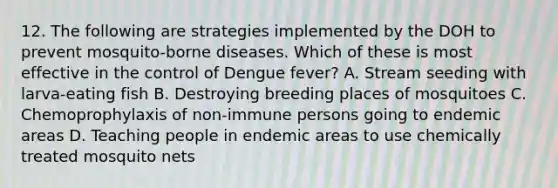 12. The following are strategies implemented by the DOH to prevent mosquito-borne diseases. Which of these is most effective in the control of Dengue fever? A. Stream seeding with larva-eating fish B. Destroying breeding places of mosquitoes C. Chemoprophylaxis of non-immune persons going to endemic areas D. Teaching people in endemic areas to use chemically treated mosquito nets