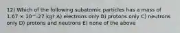 12) Which of the following subatomic particles has a mass of 1.67 × 10^-27 kg? A) electrons only B) protons only C) neutrons only D) protons and neutrons E) none of the above