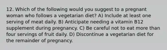 12. Which of the following would you suggest to a pregnant woman who follows a vegetarian diet? A) Include at least one serving of meat daily. B) Anticipate needing a vitamin B12 supplement during pregnancy. C) Be careful not to eat more than four servings of fruit daily. D) Discontinue a vegetarian diet for the remainder of pregnancy.