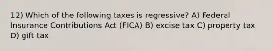 12) Which of the following taxes is regressive? A) Federal Insurance Contributions Act (FICA) B) excise tax C) property tax D) gift tax