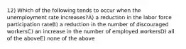 12) Which of the following tends to occur when the unemployment rate increases?A) a reduction in the labor force participation rateB) a reduction in the number of discouraged workersC) an increase in the number of employed workersD) all of the aboveE) none of the above