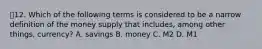 💫12. Which of the following terms is considered to be a narrow definition of the money supply that includes, among other things, currency? A. savings B. money C. M2 D. M1