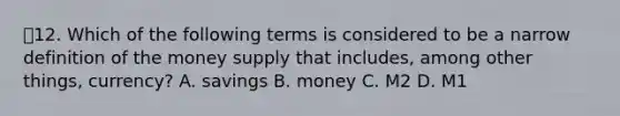 💫12. Which of the following terms is considered to be a narrow definition of the money supply that includes, among other things, currency? A. savings B. money C. M2 D. M1