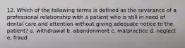 12. Which of the following terms is defined as the severance of a professional relationship with a patient who is still in need of dental care and attention without giving adequate notice to the patient? a. withdrawal b. abandonment c. malpractice d. neglect e. fraud