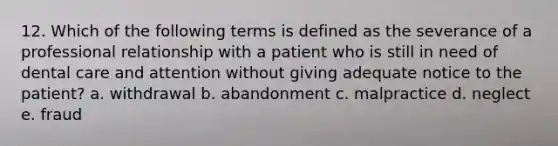 12. Which of the following terms is defined as the severance of a professional relationship with a patient who is still in need of dental care and attention without giving adequate notice to the patient? a. withdrawal b. abandonment c. malpractice d. neglect e. fraud