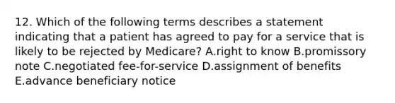 12. Which of the following terms describes a statement indicating that a patient has agreed to pay for a service that is likely to be rejected by Medicare? A.right to know B.promissory note C.negotiated fee-for-service D.assignment of benefits E.advance beneficiary notice