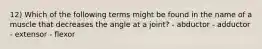12) Which of the following terms might be found in the name of a muscle that decreases the angle at a joint? - abductor - adductor - extensor - flexor