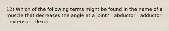 12) Which of the following terms might be found in the name of a muscle that decreases the angle at a joint? - abductor - adductor - extensor - flexor