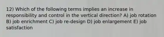 12) Which of the following terms implies an increase in responsibility and control in the vertical direction? A) job rotation B) job enrichment C) job re-design D) job enlargement E) job satisfaction