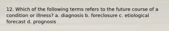 12. Which of the following terms refers to the future course of a condition or illness? a. diagnosis b. foreclosure c. etiological forecast d. prognosis