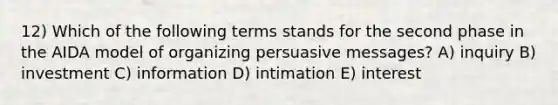 12) Which of the following terms stands for the second phase in the AIDA model of organizing persuasive messages? A) inquiry B) investment C) information D) intimation E) interest