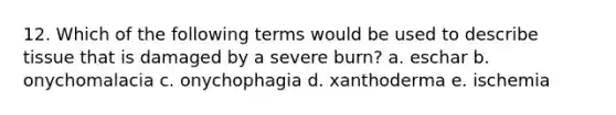 12. Which of the following terms would be used to describe tissue that is damaged by a severe burn? a. eschar b. onychomalacia c. onychophagia d. xanthoderma e. ischemia