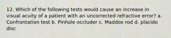 12. Which of the following tests would cause an increase in visual acuity of a patient with an uncorrected refractive error? a. Confrontation test b. Pinhole occluder c. Maddox rod d. placido disc