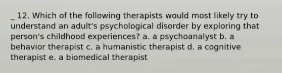 _ 12. Which of the following therapists would most likely try to understand an adult's psychological disorder by exploring that person's childhood experiences? a. a psychoanalyst b. a behavior therapist c. a humanistic therapist d. a cognitive therapist e. a biomedical therapist