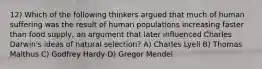 12) Which of the following thinkers argued that much of human suffering was the result of human populations increasing faster than food supply, an argument that later influenced Charles Darwin's ideas of natural selection? A) Charles Lyell B) Thomas Malthus C) Godfrey Hardy D) Gregor Mendel